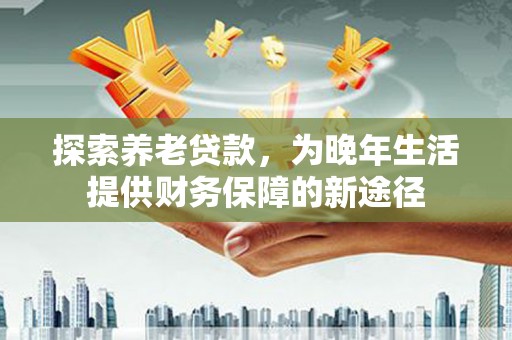 达孜探索养老贷款，为晚年生活提供财务保障的新途径