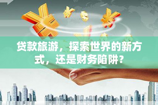 达孜贷款旅游，探索世界的新方式，还是财务陷阱？